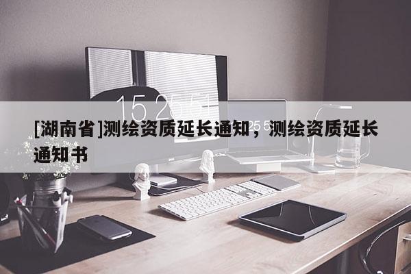 [湖南省]測繪資質延長通知，測繪資質延長通知書