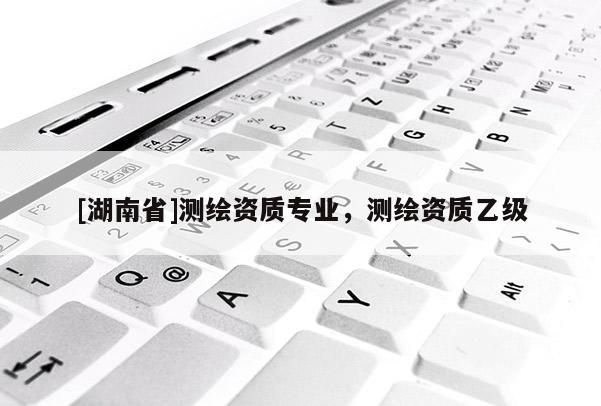 [湖南省]測繪資質(zhì)專業(yè)，測繪資質(zhì)乙級