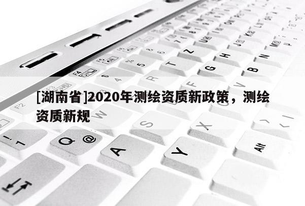 [湖南省]2020年測繪資質(zhì)新政策，測繪資質(zhì)新規(guī)