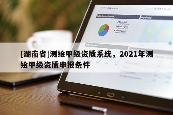 [湖南省]測(cè)繪甲級(jí)資質(zhì)系統(tǒng)，2021年測(cè)繪甲級(jí)資質(zhì)申報(bào)條件