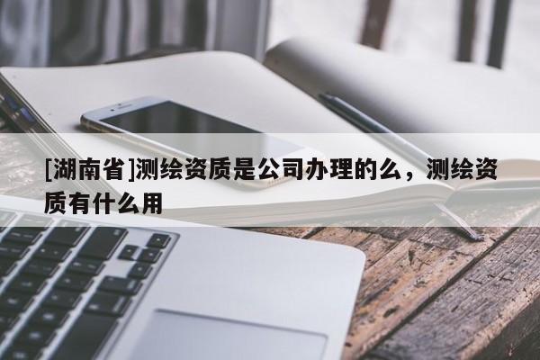 [湖南省]測繪資質(zhì)是公司辦理的么，測繪資質(zhì)有什么用
