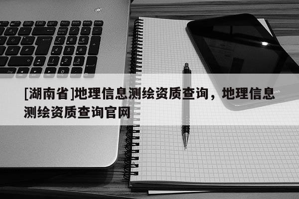 [湖南省]地理信息測繪資質(zhì)查詢，地理信息測繪資質(zhì)查詢官網(wǎng)