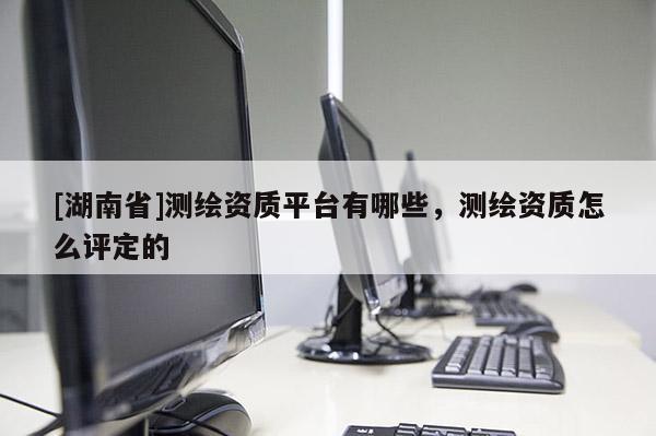[湖南省]測(cè)繪資質(zhì)平臺(tái)有哪些，測(cè)繪資質(zhì)怎么評(píng)定的