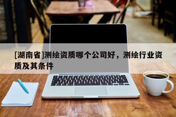 [湖南省]測繪資質哪個公司好，測繪行業(yè)資質及其條件