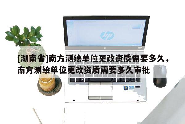 [湖南省]南方測(cè)繪單位更改資質(zhì)需要多久，南方測(cè)繪單位更改資質(zhì)需要多久審批