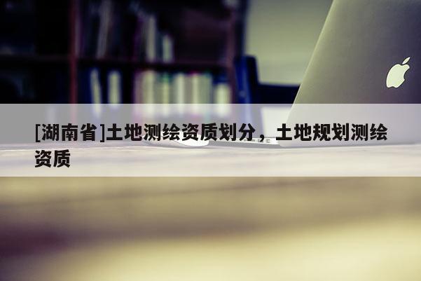 [湖南省]土地測繪資質(zhì)劃分，土地規(guī)劃測繪資質(zhì)