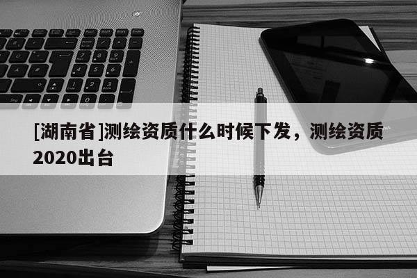 [湖南省]測繪資質(zhì)什么時候下發(fā)，測繪資質(zhì)2020出臺