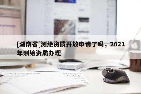 [湖南省]測繪資質開放申請了嗎，2021年測繪資質辦理