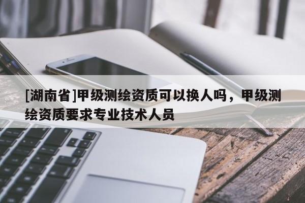 [湖南省]甲級測繪資質可以換人嗎，甲級測繪資質要求專業(yè)技術人員