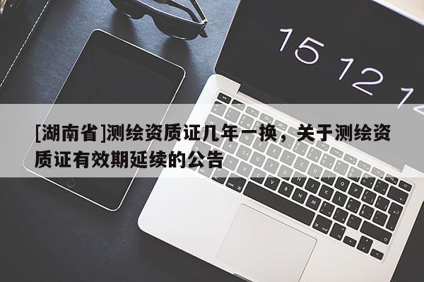 [湖南省]測繪資質(zhì)證幾年一換，關(guān)于測繪資質(zhì)證有效期延續(xù)的公告