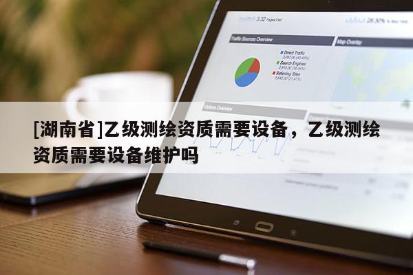[湖南省]乙級(jí)測(cè)繪資質(zhì)需要設(shè)備，乙級(jí)測(cè)繪資質(zhì)需要設(shè)備維護(hù)嗎