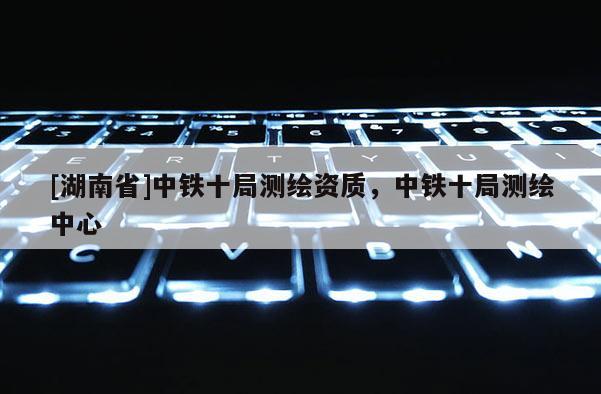 [湖南省]中鐵十局測(cè)繪資質(zhì)，中鐵十局測(cè)繪中心