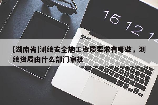 [湖南省]測繪安全施工資質(zhì)要求有哪些，測繪資質(zhì)由什么部門審批