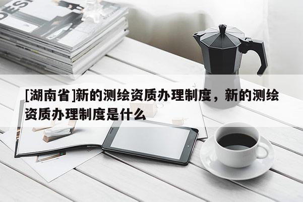 [湖南省]新的測繪資質(zhì)辦理制度，新的測繪資質(zhì)辦理制度是什么
