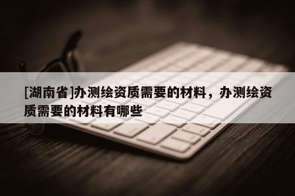 [湖南省]辦測繪資質(zhì)需要的材料，辦測繪資質(zhì)需要的材料有哪些