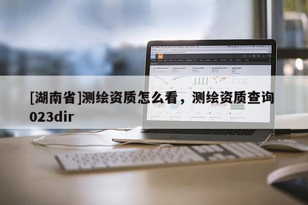 [湖南省]測(cè)繪資質(zhì)怎么看，測(cè)繪資質(zhì)查詢(xún) 023dir