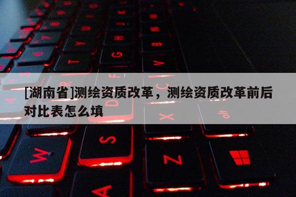 [湖南省]測繪資質(zhì)改革，測繪資質(zhì)改革前后對比表怎么填