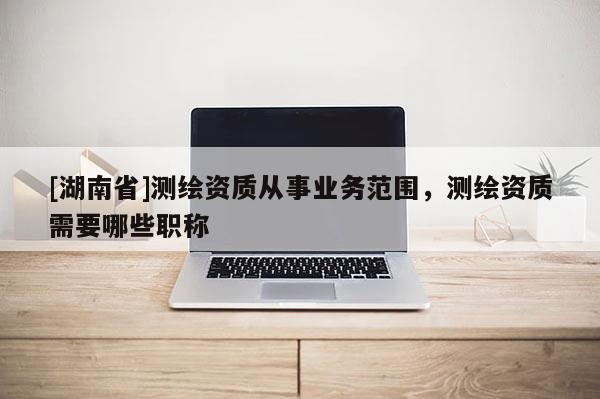 [湖南省]測(cè)繪資質(zhì)從事業(yè)務(wù)范圍，測(cè)繪資質(zhì)需要哪些職稱