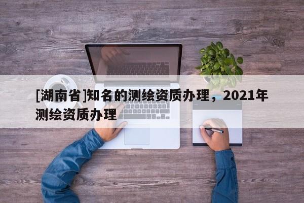 [湖南省]知名的測繪資質(zhì)辦理，2021年測繪資質(zhì)辦理