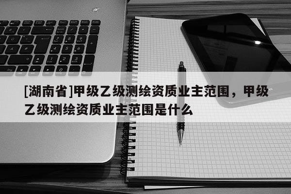 [湖南省]甲級(jí)乙級(jí)測(cè)繪資質(zhì)業(yè)主范圍，甲級(jí)乙級(jí)測(cè)繪資質(zhì)業(yè)主范圍是什么