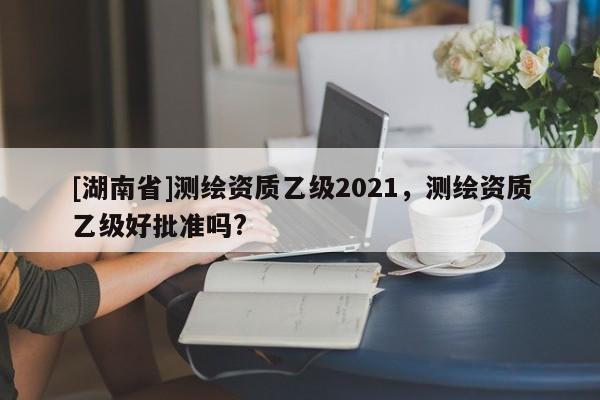 [湖南省]測繪資質(zhì)乙級2021，測繪資質(zhì)乙級好批準(zhǔn)嗎?