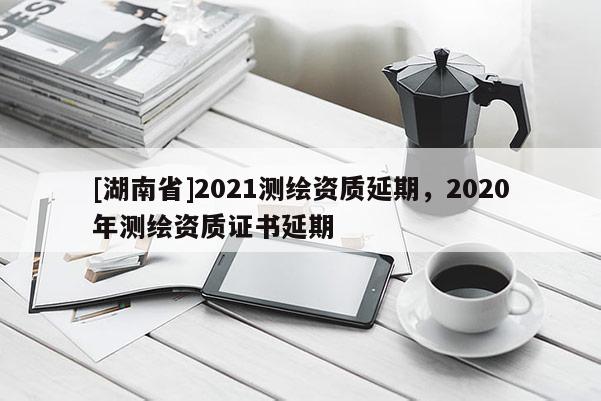[湖南省]2021測(cè)繪資質(zhì)延期，2020年測(cè)繪資質(zhì)證書延期