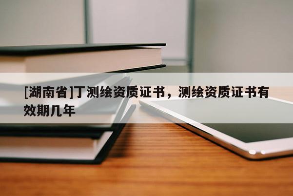 [湖南省]丁測繪資質(zhì)證書，測繪資質(zhì)證書有效期幾年