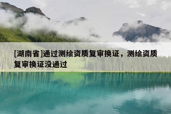 [湖南省]通過測繪資質(zhì)復(fù)審換證，測繪資質(zhì)復(fù)審換證沒通過