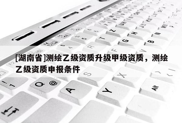 [湖南省]測(cè)繪乙級(jí)資質(zhì)升級(jí)甲級(jí)資質(zhì)，測(cè)繪乙級(jí)資質(zhì)申報(bào)條件