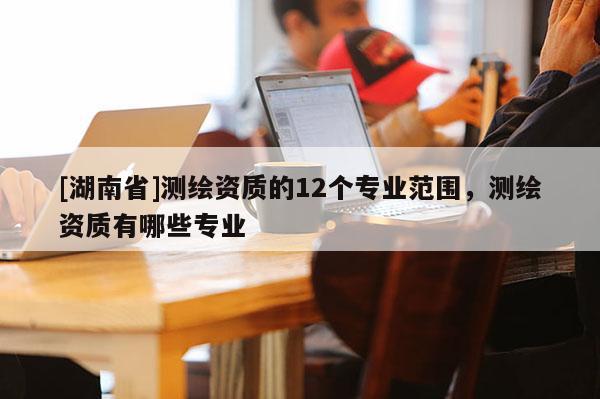 [湖南省]測繪資質(zhì)的12個專業(yè)范圍，測繪資質(zhì)有哪些專業(yè)