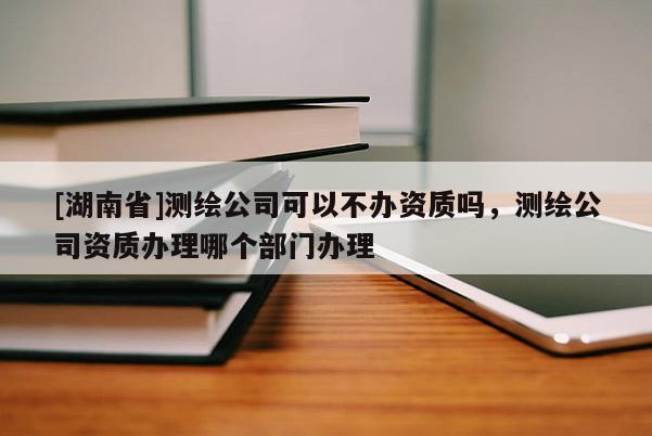 [湖南省]測繪公司可以不辦資質(zhì)嗎，測繪公司資質(zhì)辦理哪個部門辦理