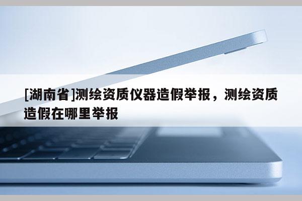 [湖南省]測繪資質(zhì)儀器造假舉報，測繪資質(zhì)造假在哪里舉報