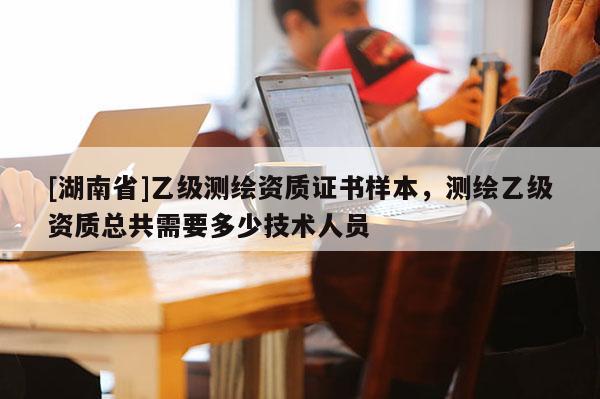[湖南省]乙級(jí)測(cè)繪資質(zhì)證書樣本，測(cè)繪乙級(jí)資質(zhì)總共需要多少技術(shù)人員