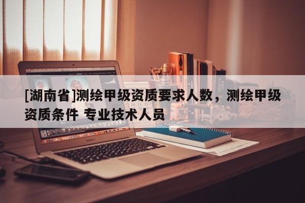 [湖南省]測(cè)繪甲級(jí)資質(zhì)要求人數(shù)，測(cè)繪甲級(jí)資質(zhì)條件 專業(yè)技術(shù)人員