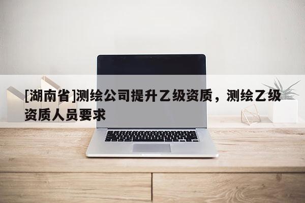 [湖南省]測繪公司提升乙級資質(zhì)，測繪乙級資質(zhì)人員要求