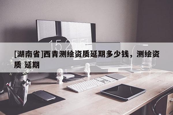 [湖南省]西青測繪資質(zhì)延期多少錢，測繪資質(zhì) 延期