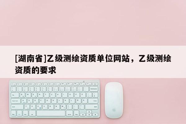 [湖南省]乙級測繪資質(zhì)單位網(wǎng)站，乙級測繪資質(zhì)的要求