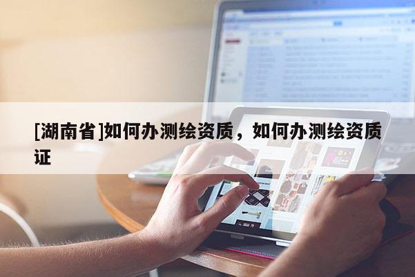 [湖南省]如何辦測繪資質，如何辦測繪資質證