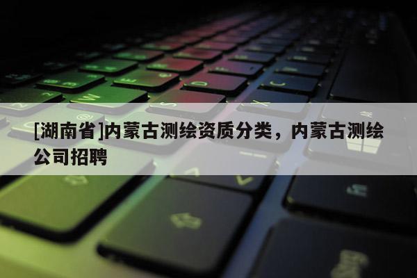 [湖南省]內(nèi)蒙古測繪資質(zhì)分類，內(nèi)蒙古測繪公司招聘