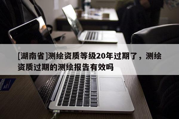 [湖南省]測繪資質(zhì)等級20年過期了，測繪資質(zhì)過期的測繪報告有效嗎