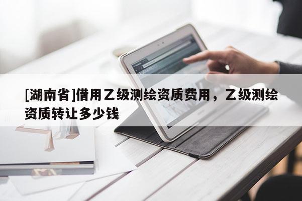 [湖南省]借用乙級測繪資質(zhì)費(fèi)用，乙級測繪資質(zhì)轉(zhuǎn)讓多少錢