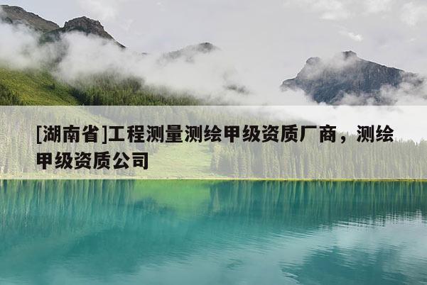 [湖南省]工程測(cè)量測(cè)繪甲級(jí)資質(zhì)廠商，測(cè)繪甲級(jí)資質(zhì)公司