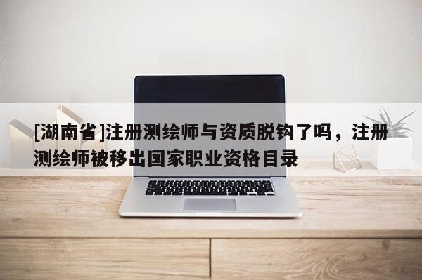 [湖南省]注冊測繪師與資質(zhì)脫鉤了嗎，注冊測繪師被移出國家職業(yè)資格目錄