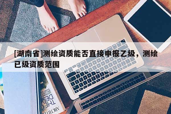 [湖南省]測繪資質(zhì)能否直接申報(bào)乙級，測繪已級資質(zhì)范圍