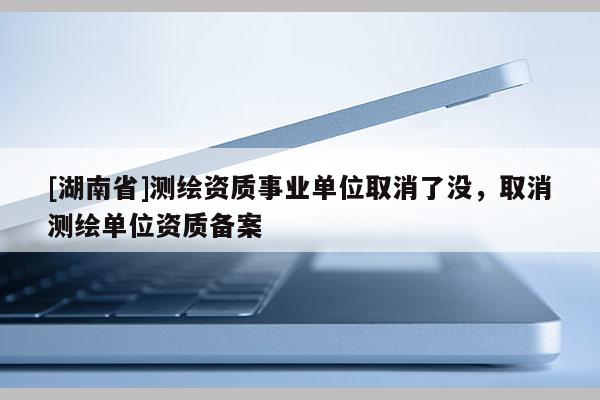 [湖南省]測繪資質(zhì)事業(yè)單位取消了沒，取消測繪單位資質(zhì)備案
