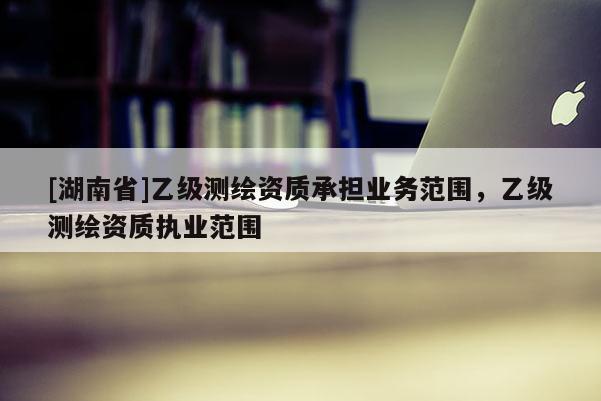 [湖南省]乙級測繪資質(zhì)承擔(dān)業(yè)務(wù)范圍，乙級測繪資質(zhì)執(zhí)業(yè)范圍