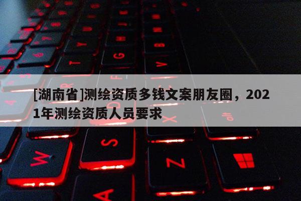 [湖南省]測繪資質(zhì)多錢文案朋友圈，2021年測繪資質(zhì)人員要求