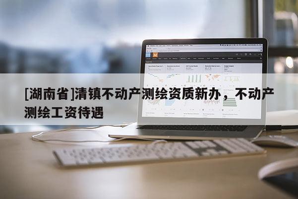 [湖南省]清鎮(zhèn)不動產(chǎn)測繪資質(zhì)新辦，不動產(chǎn)測繪工資待遇