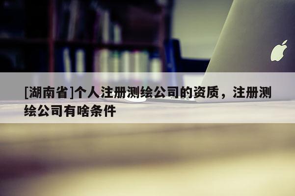 [湖南省]個人注冊測繪公司的資質(zhì)，注冊測繪公司有啥條件