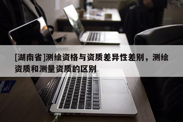 [湖南省]測繪資格與資質(zhì)差異性差別，測繪資質(zhì)和測量資質(zhì)的區(qū)別
